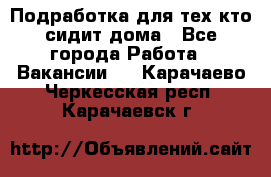 Подработка для тех,кто сидит дома - Все города Работа » Вакансии   . Карачаево-Черкесская респ.,Карачаевск г.